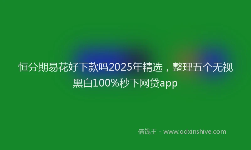恒分期易花好下款吗2025年精选，整理五个无视黑白100%秒下网贷app