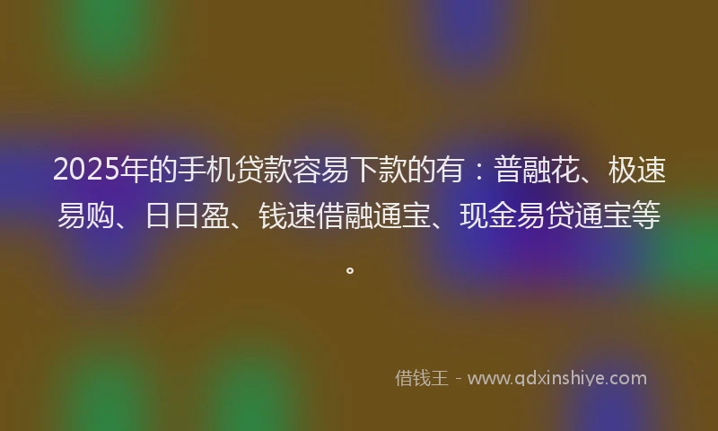 2025年的手机贷款容易下款的有：普融花、极速易购、日日盈、钱速借融通宝、现金易贷通宝等。