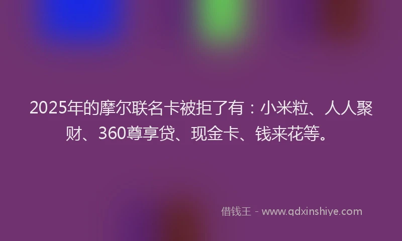 2025年的摩尔联名卡被拒了有：小米粒、人人聚财、360尊享贷、现金卡、钱来花等。