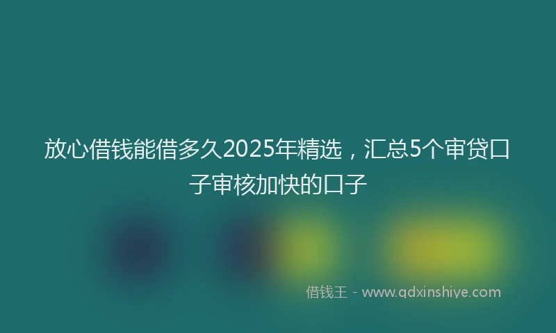 放心借钱能借多久2025年精选，汇总5个审贷口子审核加快的口子