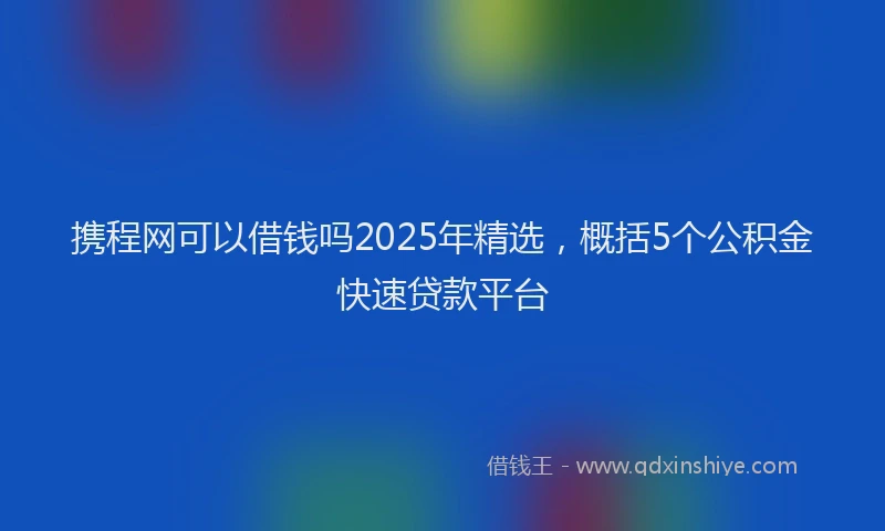 携程网可以借钱吗2025年精选，概括5个公积金快速贷款平台