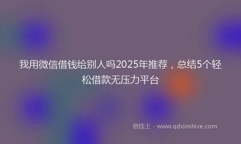我用微信借钱给别人吗2025年推荐，总结5个轻松借款无压力平台