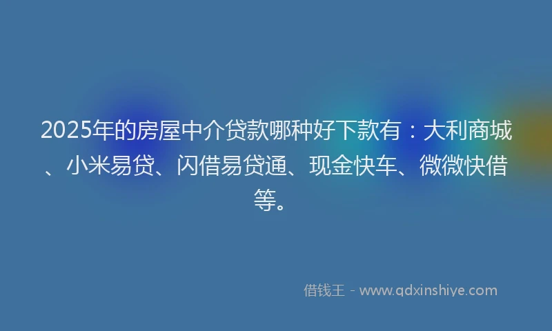 2025年的房屋中介贷款哪种好下款有：大利商城、小米易贷、闪借易贷通、现金快车、微微快借等。