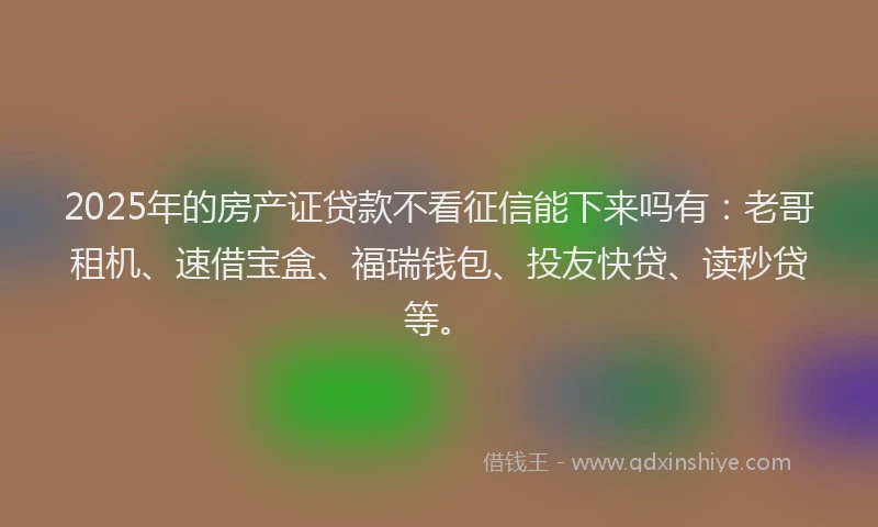 2025年的房产证贷款不看征信能下来吗有：老哥租机、速借宝盒、福瑞钱包、投友快贷、读秒贷等。