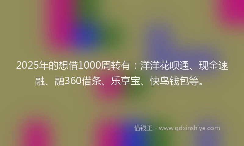 2025年的想借1000周转有：洋洋花呗通、现金速融、融360借条、乐享宝、快鸟钱包等。