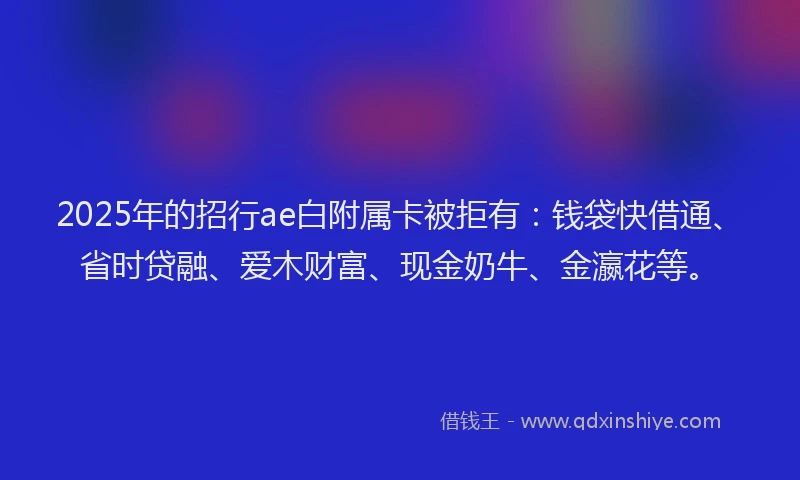 2025年的招行ae白附属卡被拒有：钱袋快借通、省时贷融、爱木财富、现金奶牛、金瀛花等。