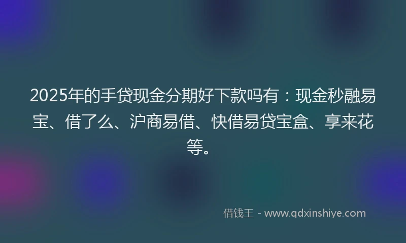 2025年的手贷现金分期好下款吗有：现金秒融易宝、借了么、沪商易借、快借易贷宝盒、享来花等。