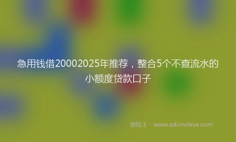 急用钱借20002025年推荐，整合5个不查流水的小额度贷款口子