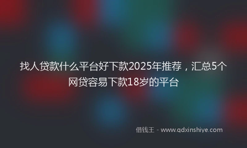 找人贷款什么平台好下款2025年推荐，汇总5个网贷容易下款18岁的平台