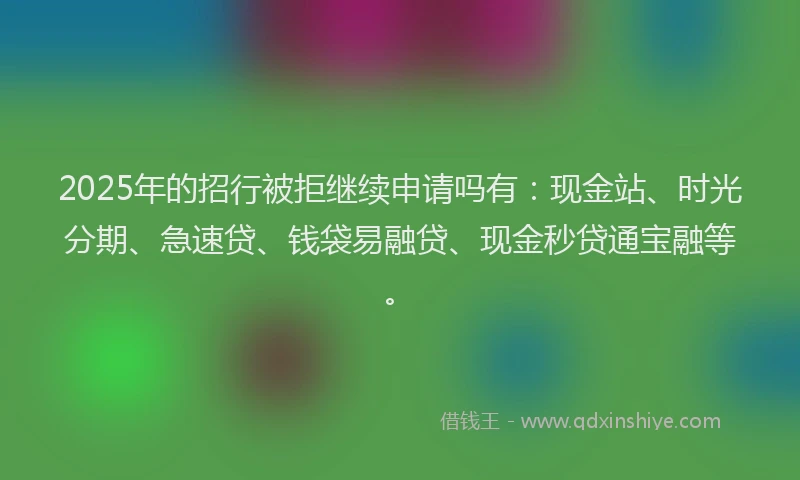 2025年的招行被拒继续申请吗有：现金站、时光分期、急速贷、钱袋易融贷、现金秒贷通宝融等。