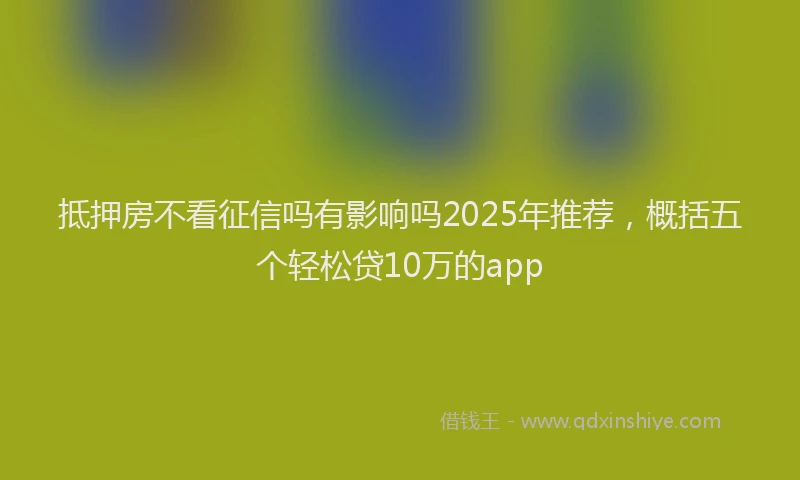 抵押房不看征信吗有影响吗2025年推荐，概括五个轻松贷10万的app