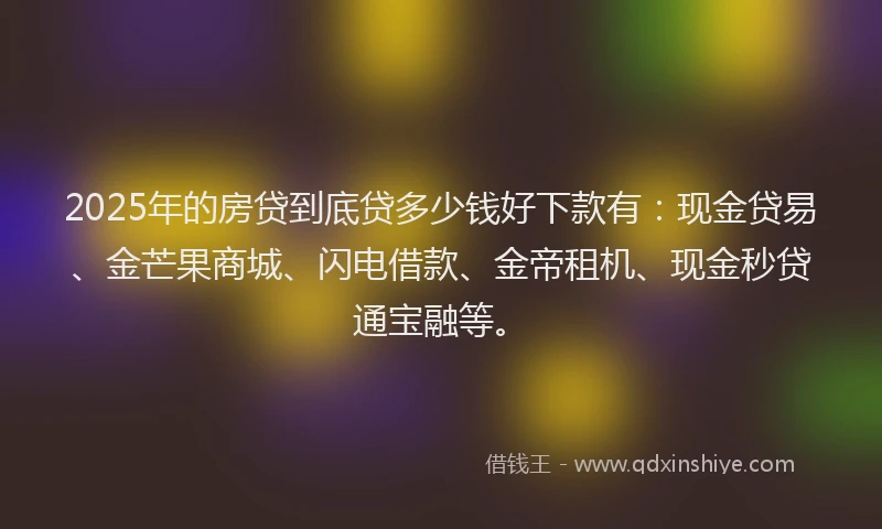2025年的房贷到底贷多少钱好下款有：现金贷易、金芒果商城、闪电借款、金帝租机、现金秒贷通宝融等。