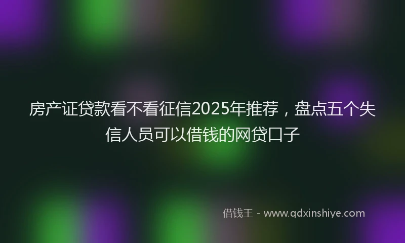 房产证贷款看不看征信2025年推荐，盘点五个失信人员可以借钱的网贷口子