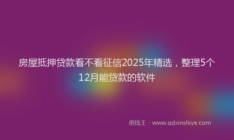 房屋抵押贷款看不看征信2025年精选，整理5个12月能贷款的软件