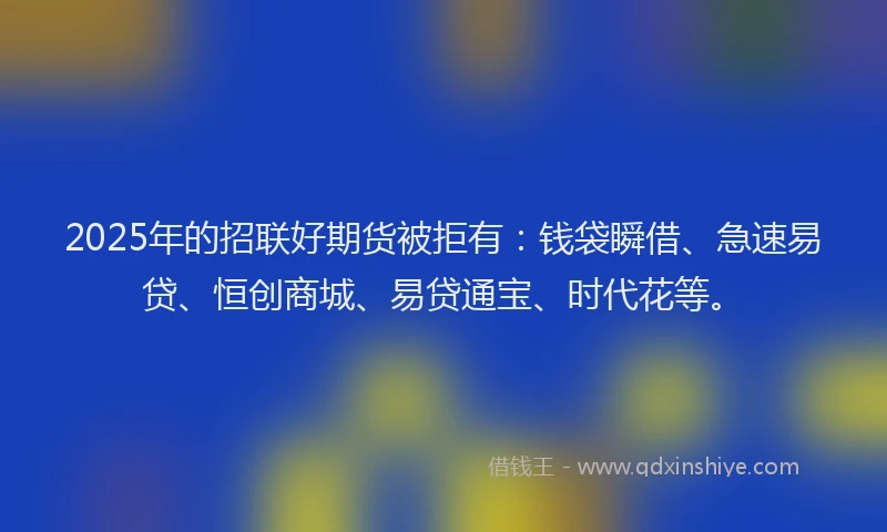 2025年的招联好期货被拒有：钱袋瞬借、急速易贷、恒创商城、易贷通宝、时代花等。