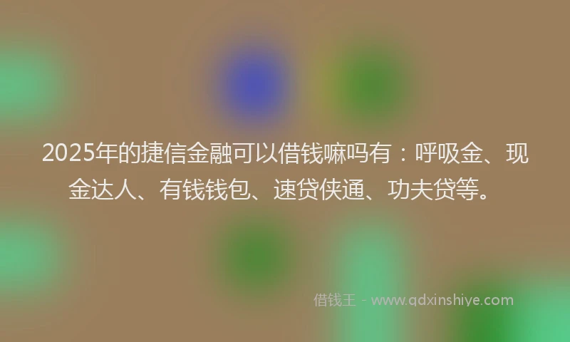 2025年的捷信金融可以借钱嘛吗有：呼吸金、现金达人、有钱钱包、速贷侠通、功夫贷等。