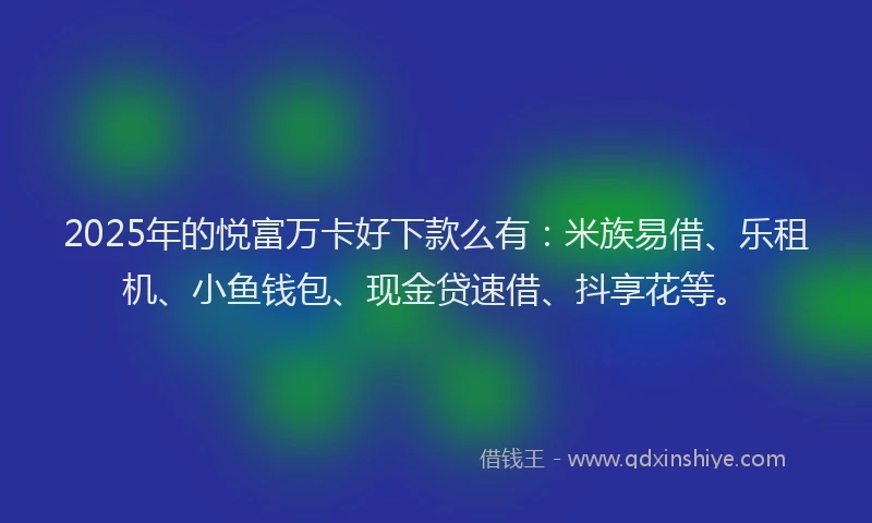 2025年的悦富万卡好下款么有：米族易借、乐租机、小鱼钱包、现金贷速借、抖享花等。