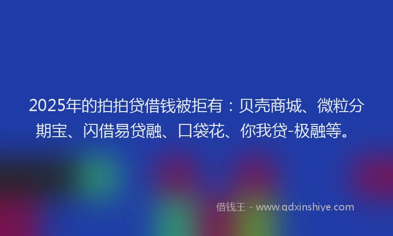 2025年的拍拍贷借钱被拒有：贝壳商城、微粒分期宝、闪借易贷融、口袋花、你我贷-极融等。