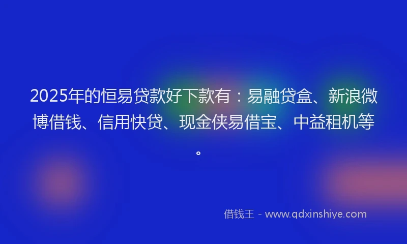 2025年的恒易贷款好下款有：易融贷盒、新浪微博借钱、信用快贷、现金侠易借宝、中益租机等。
