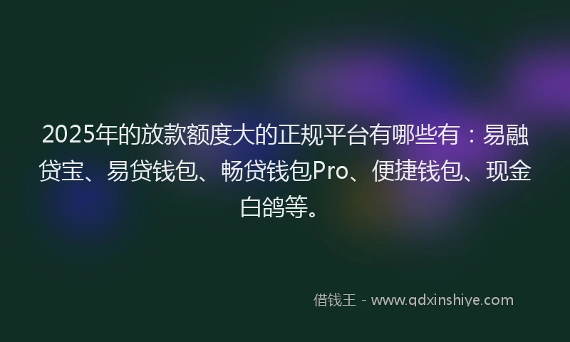 2025年的放款额度大的正规平台有哪些有：易融贷宝、易贷钱包、畅贷钱包Pro、便捷钱包、现金白鸽等。