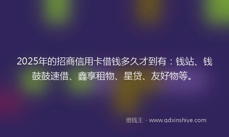 2025年的招商信用卡借钱多久才到有：钱站、钱鼓鼓速借、鑫享租物、星贷、友好物等。
