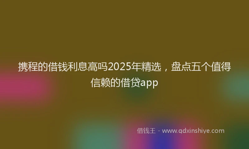 携程的借钱利息高吗2025年精选，盘点五个值得信赖的借贷app