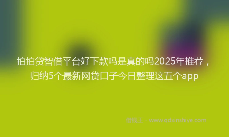 拍拍贷智借平台好下款吗是真的吗2025年推荐，归纳5个最新网贷口子今日整理这五个app