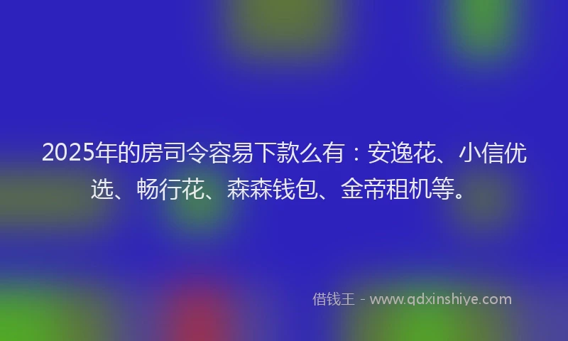 2025年的房司令容易下款么有：安逸花、小信优选、畅行花、森森钱包、金帝租机等。