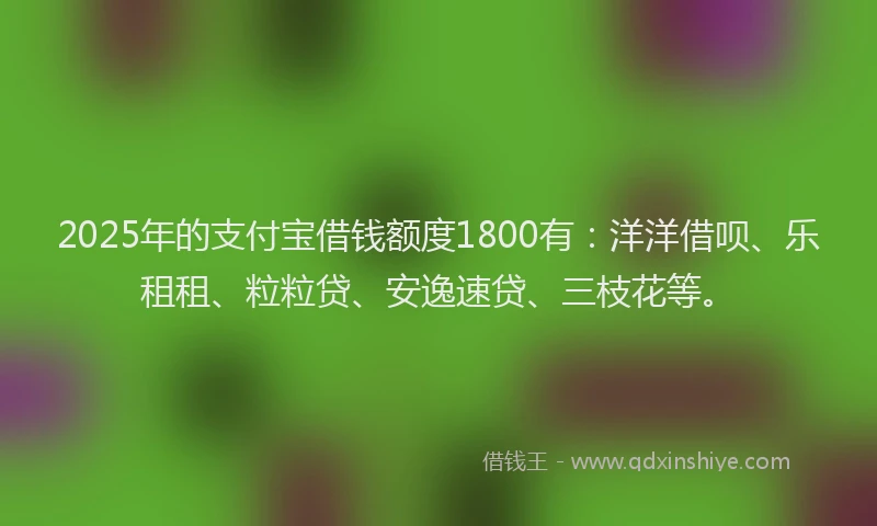 2025年的支付宝借钱额度1800有：洋洋借呗、乐租租、粒粒贷、安逸速贷、三枝花等。