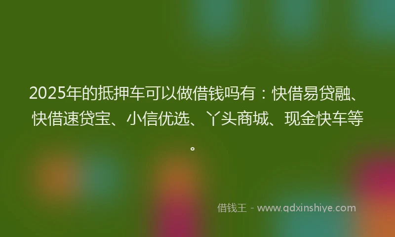 2025年的抵押车可以做借钱吗有：快借易贷融、快借速贷宝、小信优选、丫头商城、现金快车等。
