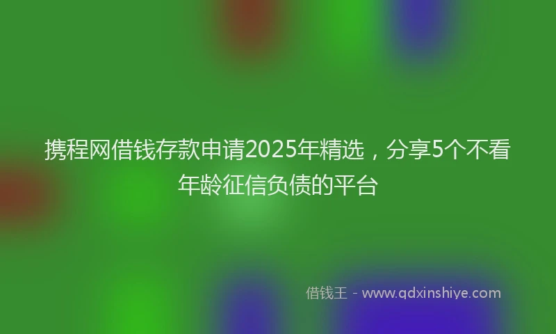 携程网借钱存款申请2025年精选，分享5个不看年龄征信负债的平台