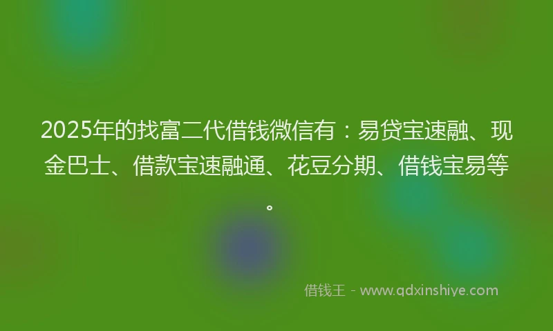 2025年的找富二代借钱微信有：易贷宝速融、现金巴士、借款宝速融通、花豆分期、借钱宝易等。