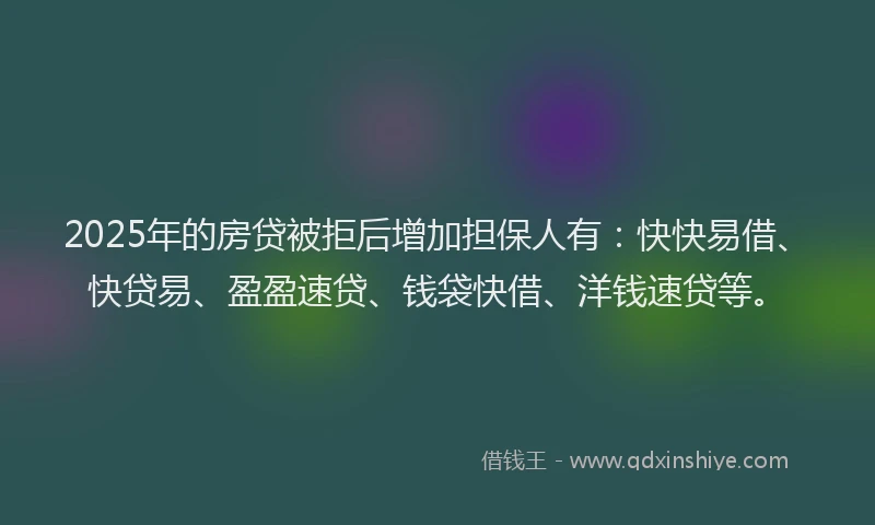 2025年的房贷被拒后增加担保人有：快快易借、快贷易、盈盈速贷、钱袋快借、洋钱速贷等。