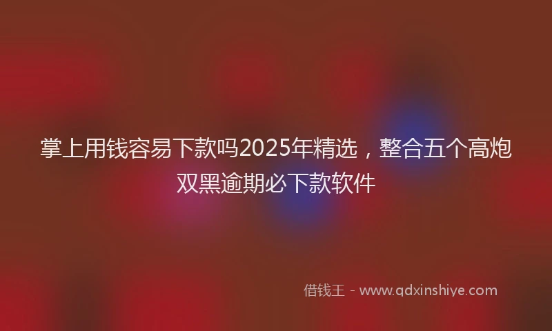 掌上用钱容易下款吗2025年精选，整合五个高炮双黑逾期必下款软件