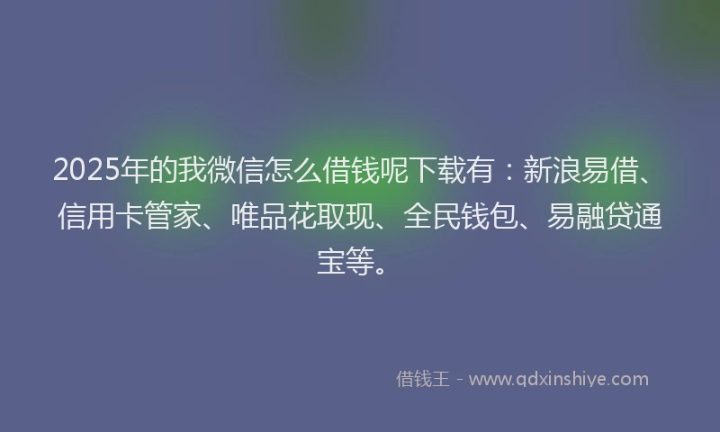 2025年的我微信怎么借钱呢下载有：新浪易借、信用卡管家、唯品花取现、全民钱包、易融贷通宝等。