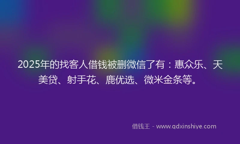 2025年的找客人借钱被删微信了有：惠众乐、天美贷、射手花、鹿优选、微米金条等。
