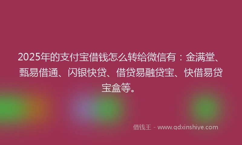 2025年的支付宝借钱怎么转给微信有：金满堂、甄易借通、闪银快贷、借贷易融贷宝、快借易贷宝盒等。