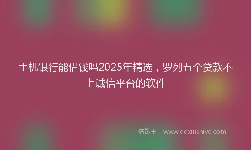 手机银行能借钱吗2025年精选，罗列五个贷款不上诚信平台的软件