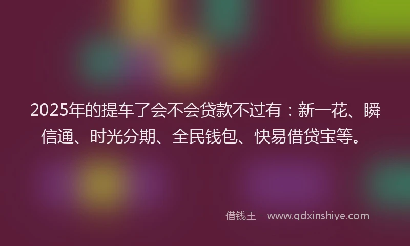 2025年的提车了会不会贷款不过有：新一花、瞬信通、时光分期、全民钱包、快易借贷宝等。