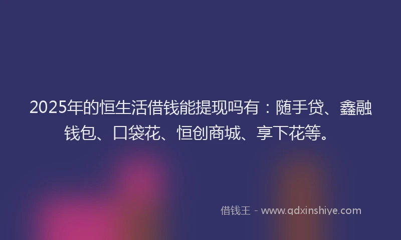 2025年的恒生活借钱能提现吗有：随手贷、鑫融钱包、口袋花、恒创商城、享下花等。