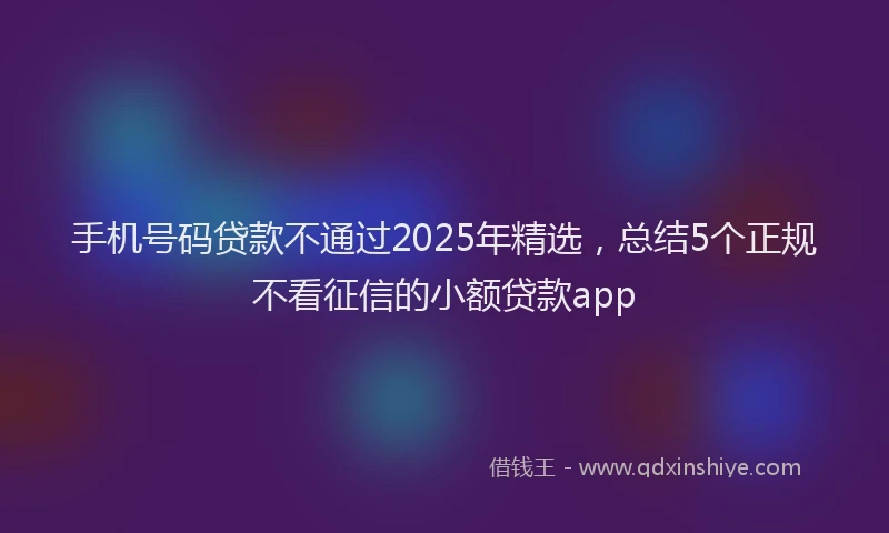手机号码贷款不通过2025年精选，总结5个正规不看征信的小额贷款app
