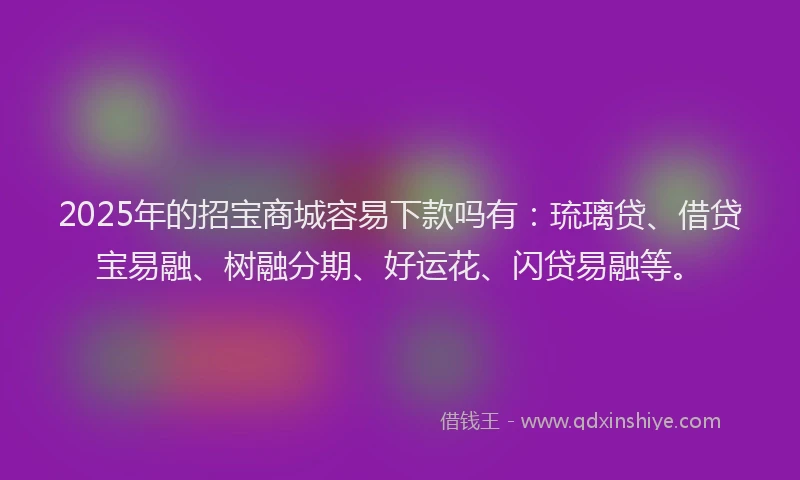 2025年的招宝商城容易下款吗有：琉璃贷、借贷宝易融、树融分期、好运花、闪贷易融等。