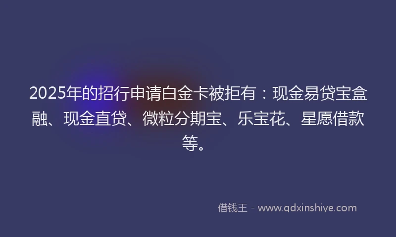2025年的招行申请白金卡被拒有：现金易贷宝盒融、现金直贷、微粒分期宝、乐宝花、星愿借款等。