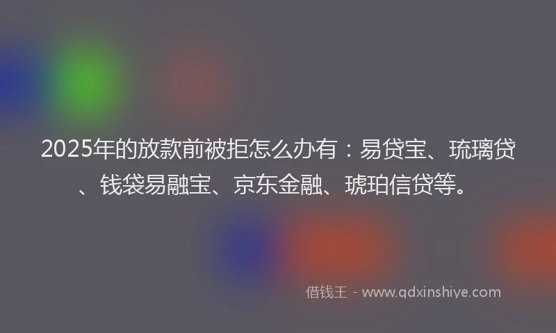 2025年的放款前被拒怎么办有：易贷宝、琉璃贷、钱袋易融宝、京东金融、琥珀信贷等。