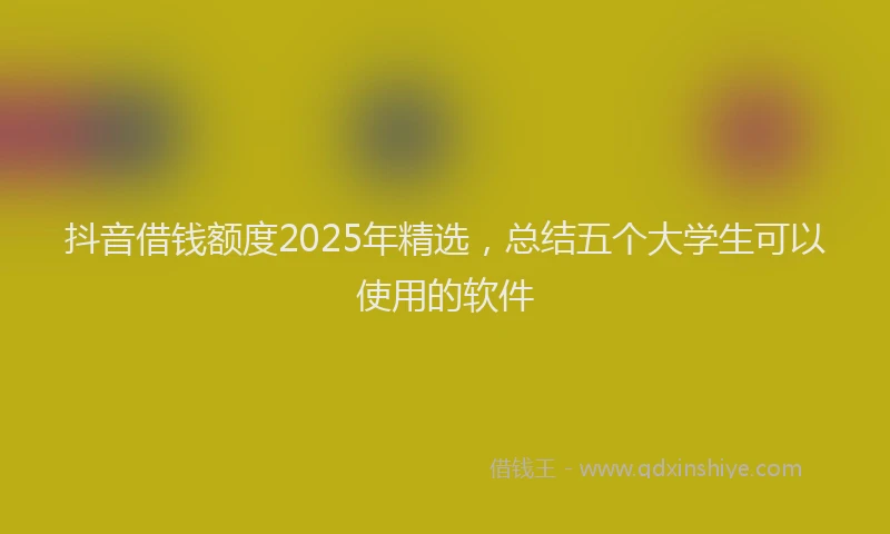 抖音借钱额度2025年精选，总结五个大学生可以使用的软件