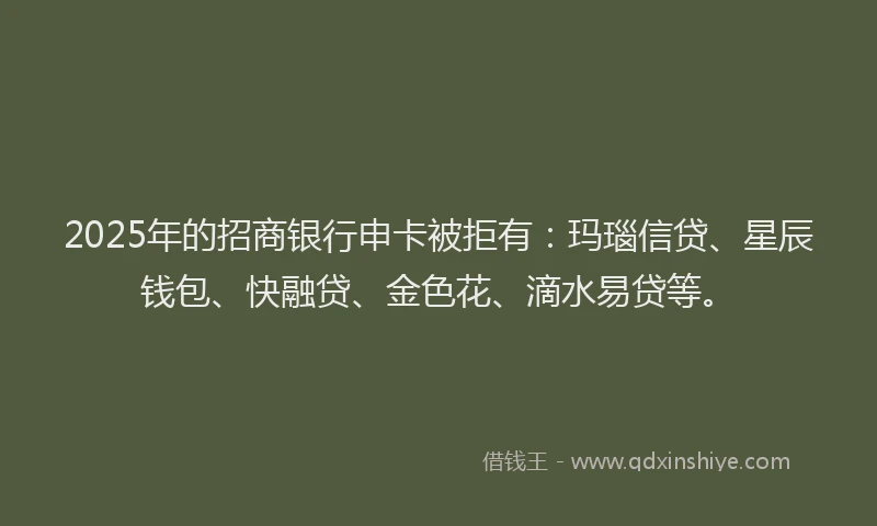2025年的招商银行申卡被拒有：玛瑙信贷、星辰钱包、快融贷、金色花、滴水易贷等。