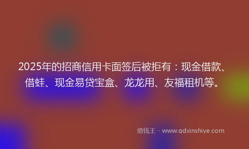 2025年的招商信用卡面签后被拒有：现金借款、借蛙、现金易贷宝盒、龙龙用、友福租机等。