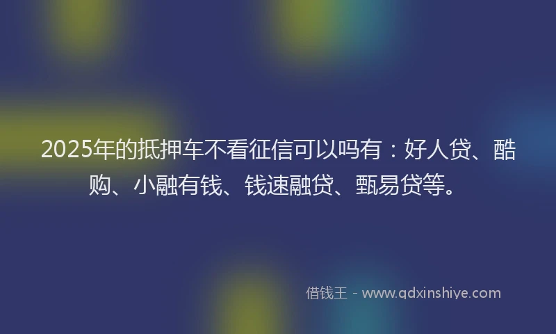 2025年的抵押车不看征信可以吗有：好人贷、酷购、小融有钱、钱速融贷、甄易贷等。