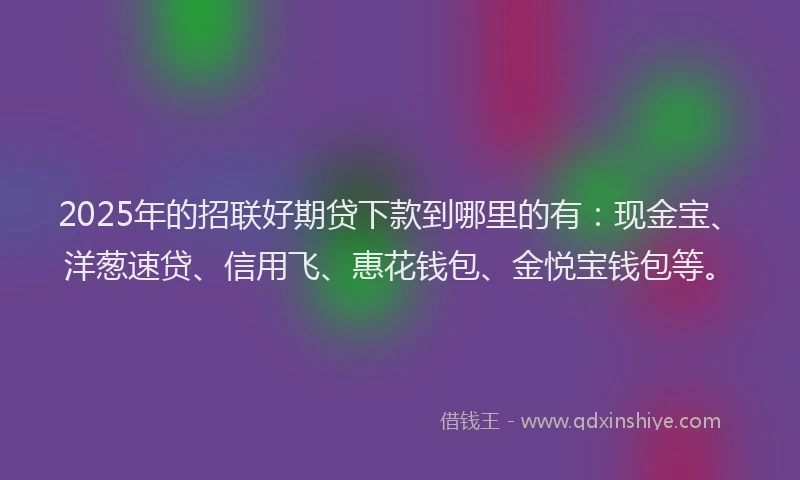 2025年的招联好期贷下款到哪里的有：现金宝、洋葱速贷、信用飞、惠花钱包、金悦宝钱包等。