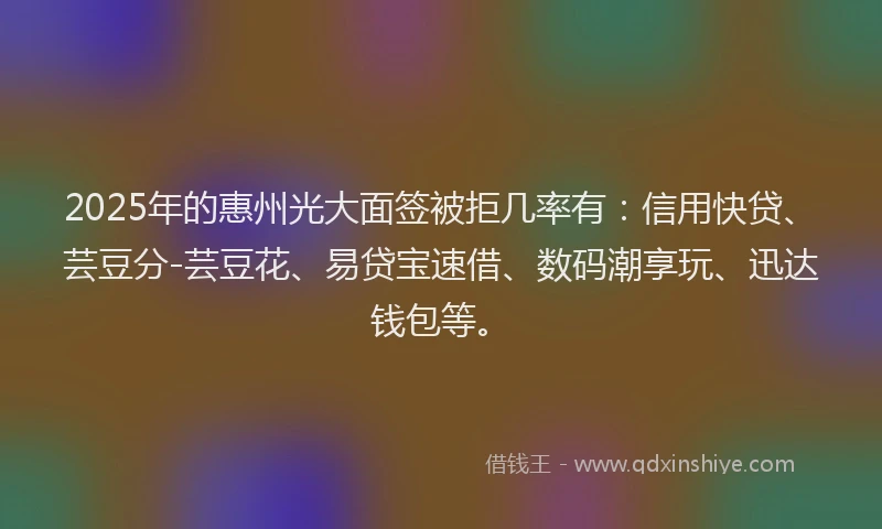 2025年的惠州光大面签被拒几率有：信用快贷、芸豆分-芸豆花、易贷宝速借、数码潮享玩、迅达钱包等。